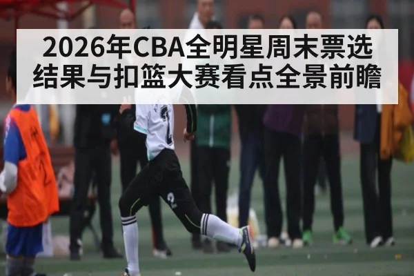 2026年CBA全明星周末票选结果与扣篮大赛看点全景前瞻 | kaiyun