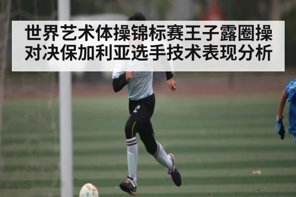 世界艺术体操锦标赛王子露圈操对决保加利亚选手技术表现分析
