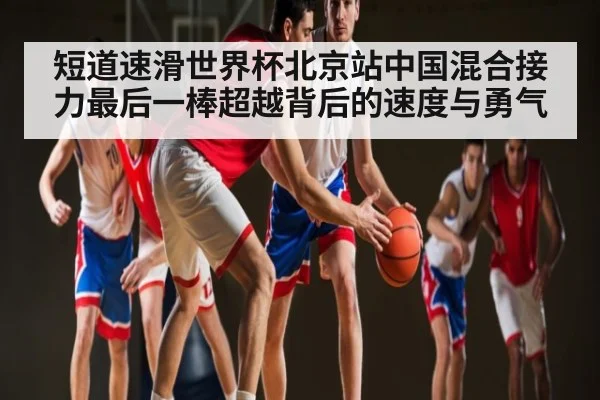 短道速滑世界杯北京站中国混合接力最后一棒超越背后的速度与勇气 | kaiyun